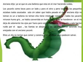 Anciano dijo: yo se que es una ballena que esta en el mar haciendo ruidos.
Los yacarés como locos para un lado y para el otro y pero también los pequeños
estaban todos asustados solo sin saber que había pasado el viejo anciano dijo no
teman es un a ballena no teman ella tiene miedo de nosotros , todos los yacarés
miraron humo gris , se había convertido en humo negro ellos se hundieron en el rio
deja do solamente los ojos por fuera pero solo eran llantas navegando y solo hacían
ruido por el agua , las llantas se alejaron y los yacarés fueron saliendo muy
enojados con el anciano yacaré.
Ellos un día no tenían que comer y construyeron un dique para padecen salvar.
 