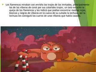 Los flamencos miraban con envidia los trajes de los invitados, principalmente
los de las víboras de coral por sus coloridos trajes, un tatú escuchó la
queja de los flamencos y les indicó que podían encontrar medias rojas,
blancas y negras de víboras en la cueva de su cuñada la lechuza, así la
lechuza les consiguió los cueros de unas víboras que había cazado. 
 