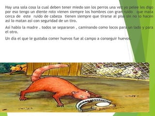 Hay una sola cosa la cual deben tener miedo son los perros una vez yo pelee les digo
por eso tengo un diente roto vienen siempre los hombres con gran ruido que mata
cerca de este ruido de cabeza tienen siempre que tirarse al piso sin no lo hacen
así lo matan así con seguridad de un tiro.
Así hablo la madre . todos se separaron , caminando como locos para un lado y para
el otro.
Un día el que le gustaba comer huevos fue al campo a conseguir huevos.
 