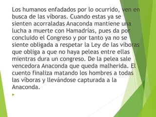 Los humanos enfadados por lo ocurrido, ven en
busca de las víboras. Cuando estas ya se
sienten acorraladas Anaconda mantiene una
lucha a muerte con Hamadrías, pues da por
concluido el Congreso y por tanto ya no se
siente obligada a respetar la Ley de las víboras
que obliga a que no haya peleas entre ellas
mientras dura un congreso. De la pelea sale
vencedora Anaconda que queda malherida. El
cuento finaliza matando los hombres a todas
las víboras y llevándose capturada a la
Anaconda.

 