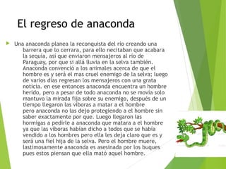 El regreso de anaconda
 Una anaconda planea la reconquista del río creando una
barrera que lo cerrara, para ello necitaban que acabara
la sequía, así que enviaron mensajeros al río de
Paraguay, por que si allá lluvia en la selva también.
Anaconda convenció a los animales acerca de que el
hombre es y será el mas cruel enemigo de la selva; luego
de varios días regresan los mensajeros con una grata
noticia. en ese entonces anaconda encuentra un hombre
herido, pero a pesar de todo anaconda no se movía solo
mantuvo la mirada fija sobre su enemigo, después de un
tiempo llegaron las víboras a matar a el hombre
pero anaconda no las dejo protegiendo a el hombre sin
saber exactamente por que. Luego llegaron las
hormigas a pedirle a anaconda que matara a el hombre
ya que las víboras habían dicho a todos que se había
vendido a los hombres pero ella les deja claro que es y
será una fiel hija de la selva. Pero el hombre muere,
lastimosamente anaconda es asesinada por los buques
pues estos piensan que ella mató aquel hombre.
 