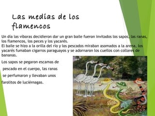 Las medias de losLas medias de los
flamencosflamencos
Un día las víboras decidieron dar un gran baile fueron invitados los sapos, las ranas,
los flamencos, los peces y los yacarés. 
El baile se hizo a la orilla del río y los pescados miraban asomados a la arena, los
yacarés fumaban cigarros paraguayos y se adornaron los cuellos con collares de
bananas.
Los sapos se pegaron escamas de
pescado en el cuerpo, las ranas
se perfumaron y llevaban unos
farolitos de luciérnagas.
 