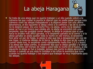 La abeja Haragana Se trata de una abeja que no quería trabajar y un día cuando volvió a la colmena las que cuidan la puerta le dijeron que no podía pasar porque esta colmena viven las abejas trabajadoras y la dejaron pasar con una ultima advertencia, al día siguiente la abeja volvió a la colmena y las de la puerta no la dejaron pasar, era una noche fría y la abeja, como no la dejaban pasar se fue a un tronco que estaba ahí, la abeja se encontró con una serpiente, que les gustaba comer abejas, la abeja le propuso que el que hacia la prueba más difícil ganaba, si la serpiente ganaba se la comía y si la abeja ganaba se podía quedar toda la noche en ese tronco, la serpiente hizo girar un par de hojas, la abeja le dijo que iba a desaparecer sin irse de ese lugar, ni meterse debajo de la tierra, la abeja le dijo que se de vuelta y cuente hasta tres, la serpiente contó rápidamente hasta tres 1,2,3 y buscó a la abeja por todas partes, la serpiente dijo que la abeja ganaba y la abeja salió de dentro del trompo de hojas y pasó toda la noche en el hueco, al día siguiente la abeja se fue a trabajar, porque esa noche la abeja aprendió la lección y cuando ya era vieja le contaba a los niños la aventura que tuvo cuando no quería trabajar y les explicó que trabajar es muy importante para las abejas.  