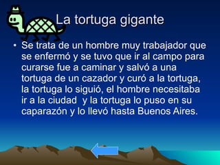 La tortuga gigante Se trata de un hombre muy trabajador que se enfermó y se tuvo que ir al campo para curarse fue a caminar y salvó a una tortuga de un cazador y curó a la tortuga, la tortuga lo siguió, el hombre necesitaba ir a la ciudad  y la tortuga lo puso en su caparazón y lo llevó hasta Buenos Aires.  