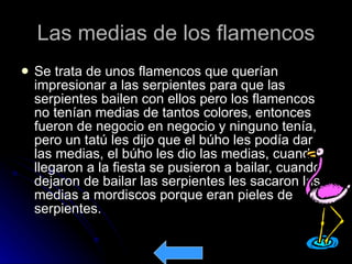 Las medias de los flamencos Se trata de unos flamencos que querían impresionar a las serpientes para que las serpientes bailen con ellos pero los flamencos no tenían medias de tantos colores, entonces fueron de negocio en negocio y ninguno tenía, pero un tatú les dijo que el búho les podía dar las medias, el búho les dio las medias, cuando llegaron a la fiesta se pusieron a bailar, cuando dejaron de bailar las serpientes les sacaron las medias a mordiscos porque eran pieles de serpientes.  