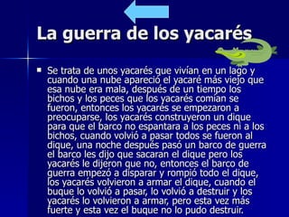 La guerra de los yacarés Se trata de unos yacarés que vivían en un lago y cuando una nube apareció el yacaré más viejo que esa nube era mala, después de un tiempo los bichos y los peces que los yacarés comían se fueron, entonces los yacarés se empezaron a preocuparse, los yacarés construyeron un dique para que el barco no espantara a los peces ni a los bichos, cuando volvió a pasar todos se fueron al dique, una noche después pasó un barco de guerra el barco les dijo que sacaran el dique pero los yacarés le dijeron que no, entonces el barco de guerra empezó a disparar y rompió todo el dique, los yacarés volvieron a armar el dique, cuando el buque lo volvió a pasar, lo volvió a destruir y los yacarés lo volvieron a armar, pero esta vez más fuerte y esta vez el buque no lo pudo destruir.  