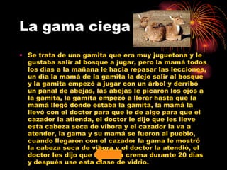 La gama ciega Se trata de una gamita que era muy juguetona y le gustaba salir al bosque a jugar, pero la mamá todos los días a la mañana le hacia repasar las lecciones, un día la mamá de la gamita la dejo salir al bosque y la gamita empezó a jugar con un árbol y derribó un panal de abejas, las abejas le picaron los ojos a la gamita, la gamita empezó a llorar hasta que la mamá llegó donde estaba la gamita, la mamá la llevó con el doctor para que le de algo para que el cazador la atienda, el doctor le dijo que les lleve esta cabeza seca de víbora y el cazador la va a atender, la gama y su mamá se fueron al pueblo, cuando llegaron con el cazador la gama le mostró la cabeza seca de víbora y el doctor la atendió, el doctor les dijo que use esta crema durante 20 días y después use esta clase de vidrio.  