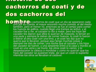 Historia de dos cachorros de coatí y de dos cachorros del hombre Se trata de tres cachorros de coatí que un día se separaron cada uno por su cuenta, el mayor encontró mucha comida, el del medio también, pero el menor no, entonces se fue al campo para comer los huevos de gallina, cuando llegó una trampa se activó, y el cazador fue a ver, el cazador lo iba a matar, pero los hijos del cazador les dijeron que ellos lo querían de mascota, lo tenían en una jaula y siempre le daban de comer huevos, lo coatí lo fueron a liberar al otro coatí con una lima, y el coatí les dijo que no quería que lo llevaran, porque aquí tengo muchas cosas y siempre me dan de comer, una noche que el cazador y los hijos del cazador se fueron, y una serpiente entró a la casa y mordió al coatí en una vena y se murió, los otros coatí lo vieron, y lo despedazaron la cabeza a mordidas y como no querían que los hijos del cazador se pusieran triste, así que un coatí lo suplanto mientras los otros se llevaban el cadáver.  