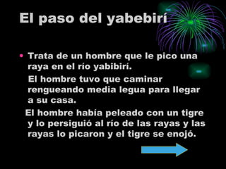 El paso del yabebirí Trata de un hombre que le pico una raya en el río yabibirí.  El hombre tuvo que caminar rengueando media legua para llegar a su casa. El hombre había peleado con un tigre y lo persiguió al río de las rayas y las rayas lo picaron y el tigre se enojó.  