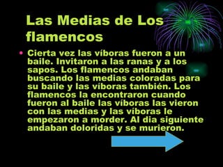 Las Medias de Los flamencos Cierta vez las víboras fueron a un baile. Invitaron a las ranas y a los sapos. Los flamencos andaban buscando las medias coloradas para su baile y las víboras también. Los flamencos la encontraron cuando fueron al baile las víboras las vieron con las medias y las víboras le empezaron a morder. Al dia siguiente andaban doloridas y se murieron.  