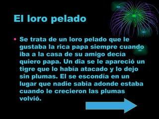 El loro pelado   Se trata de un loro pelado que le gustaba la rica papa siempre cuando iba a la casa de su amigo decía quiero papa. Un dia se le apareció un tigre que lo había atacado y lo dejo sin plumas. El se escondía en un lugar que nadie sabia adonde estaba cuando le crecieron las plumas volvió.  