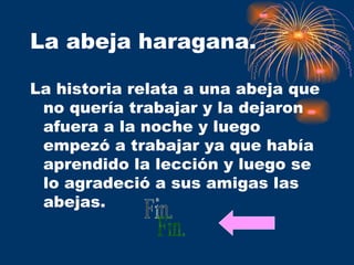 La abeja haragana. La historia relata a una abeja que no quería trabajar y la dejaron afuera a la noche y luego empezó a trabajar ya que había aprendido la lección y luego se lo agradeció a sus amigas las abejas.  Fin. 