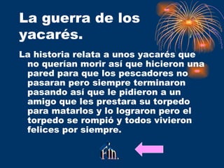 La guerra de los yacarés. La historia relata a unos yacarés que no querían morir así que hicieron una pared para que los pescadores no pasaran pero siempre terminaron pasando así que le pidieron a un amigo que les prestara su torpedo para matarlos y lo lograron pero el torpedo se rompió y todos vivieron felices por siempre. Fin. 