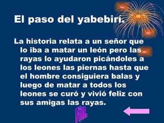 El paso del yabebirí. La historia relata a un señor que lo iba a matar un león pero las rayas lo ayudaron picándoles a los leones las piernas hasta que el hombre consiguiera balas y luego de matar a todos los leones se curó y vivió feliz con sus amigas las rayas.  Fin. 