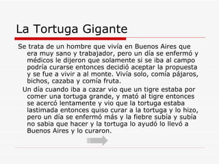 La Tortuga Gigante Se trata de un hombre que vivía en Buenos Aires que era muy sano y trabajador, pero un día se enfermó y médicos le dijeron que solamente si se iba al campo podría curarse entonces decidió aceptar la propuesta y se fue a vivir a al monte. Vivía solo, comía pájaros, bichos, cazaba y comía fruta. Un día cuando iba a cazar vio que un tigre estaba por comer una tortuga grande, y mató al tigre entonces se acercó lentamente y vio que la tortuga estaba lastimada entonces quiso curar a la tortuga y lo hizo, pero un día se enfermó más y la fiebre subía y subía no sabia que hacer y la tortuga lo ayudó lo llevó a Buenos Aires y lo curaron. 