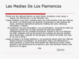 Las Medias De Los Flamencos Cierta vez las víboras dieron un gran baile, invitaron a las ranas y sapos, los flamencos y a los yacarés, etc. Todos estaban muy bien vestidos pero las más bonitas eran las víboras de coral. Los flamencos las querían impresionar a las víboras de coral, entonces decidieron ponerse medias de color; Blancas, coloradas y negras. El problema fue que buscaban y no encontraban, recorrieron todo los negocios, hasta que un tatú carreta les dijo que podían conseguirlas con su cuñada la lechuza. Fueron a ver a la lechuza les dijo: esperen acá ya les traeré sus medias les dio las medias pero antes dijo: cuando se las pongan no paren de bailar por que si no van a llorar !  Luego al llegar a la fiesta bailaron y no quisieron parar pero las víboras tenían mucha curiosidad y se acercaron más a los flamencos y ellos pararon y vieron que eran pieles de víboras de coral y ellas picaron a los flamencos en la pierna y por eso siempre tienen una pierna en el agua. FIN  