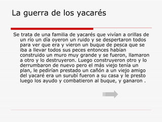 La guerra de los yacarés Se trata de una familia de yacarés que vivían a orillas de un río un día oyeron un ruido y se despertaron todos para ver que era y vieron un buque de pesca que se iba a llevar todos sus peces entonces habían construido un muro muy grande y se fueron, llamaron a otro y lo destruyeron. Luego construyeron otro y lo derrumbaron de nuevo pero el más viejo tenía un plan, le pedirían prestado un cañón a un viejo amigo del yacaré era un surubí fueron a su casa y le presto luego los ayudo y combatieron al buque, y ganaron . 