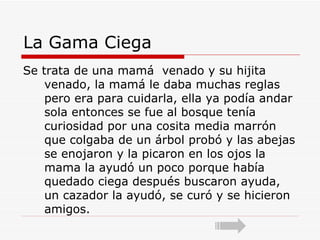 La Gama Ciega  Se trata de una mamá  venado y su hijita venado, la mamá le daba muchas reglas pero era para cuidarla, ella ya podía andar sola entonces se fue al bosque tenía curiosidad por una cosita media marrón que colgaba de un árbol probó y las abejas se enojaron y la picaron en los ojos la mama la ayudó un poco porque había quedado ciega después buscaron ayuda, un cazador la ayudó, se curó y se hicieron amigos. 
