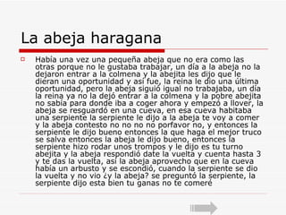 La abeja haragana Había una vez una pequeña abeja que no era como las otras porque no le gustaba trabajar, un día a la abeja no la dejaron entrar a la colmena y la abejita les dijo que le dieran una oportunidad y así fue, la reina le dio una última oportunidad, pero la abeja siguió igual no trabajaba, un día la reina ya no la dejó entrar a la colmena y la pobre abejita no sabía para donde iba a coger ahora y empezó a llover, la abeja se resguardó en una cueva, en esa cueva habitaba una serpiente la serpiente le dijo a la abeja te voy a comer y la abeja contesto no no no no porfavor no, y entonces la serpiente le dijo bueno entonces la que haga el mejor truco se salva entonces la abeja le dijo bueno, entonces la serpiente hizo rodar unos trompos y le dijo es tu turno abejita y la abeja respondió date la vuelta y cuenta hasta 3 y te das la vuelta, así la abeja aprovecho que en la cueva había un arbusto y se escondió, cuando la serpiente se dio la vuelta y no vio ¿y la abeja? se preguntó la serpiente, la serpiente dijo esta bien tu ganas no te comeré  