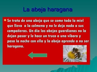 La abeja haragana   Se trata de una abeja que se come toda la miel que lleva  a la colmena y no le deja nada a sus compañeras. Un día las abejas guardianas no la dejan pasar y le hace un truco a una víbora y pasa la noche con ella y la abeja aprende a no ser haragana. 