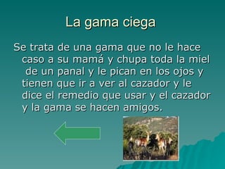 La gama ciega  Se trata de una gama que no le hace caso a su mamá y chupa toda la miel  de un panal y le pican en los ojos y tienen que ir a ver al cazador y le dice el remedio que usar y el cazador y la gama se hacen amigos. 