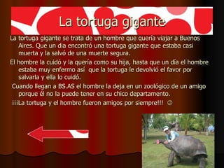 La tortuga gigante La tortuga gigante se trata de un hombre que quería viajar a Buenos Aires. Que un dia encontró una tortuga gigante que estaba casi muerta y la salvó de una muerte segura. El hombre la cuidó y la quería como su hija, hasta que un día el hombre estaba muy enfermo así  que la tortuga le devolvió el favor por salvarla y ella lo cuidó. Cuando llegan a BS.AS el hombre la deja en un zoológico de un amigo porque él no la puede tener en su chico departamento. ¡¡¡La tortuga y el hombre fueron amigos por siempre!!!   