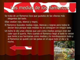 Las medias de los flamencos Se trata de un flamenco loco que gustaba de las víboras más  elegantes del baile. Ellas vestían rojo, blanco y negro. El flamenco buscaba medias rojas, blancas y negras pero todos le decían loco porque esas medias no se consiguen en ningún lado. Un búho le dio unas víboras que usó como medias porque eran del color que él quería. Pero cuando el flamenco llegó al baile le vieron que tenía a sus hermanas como medias y lo mordisquearon todo y el flamenco se quedó con las patas en el agua todo el día y la noche. 