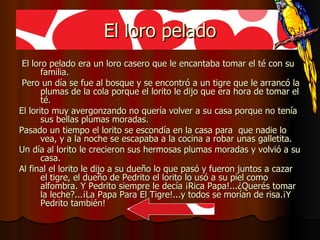 El loro pelado El loro pelado era un loro casero que le encantaba tomar el té con su familia. Pero un día se fue al bosque y se encontró a un tigre que le arrancó la plumas de la cola porque el lorito le dijo que era hora de tomar el té. El lorito muy avergonzando no quería volver a su casa porque no tenía sus bellas plumas moradas. Pasado un tiempo el lorito se escondía en la casa para  que nadie lo vea, y a la noche se escapaba a la cocina a robar unas galletita. Un día al lorito le crecieron sus hermosas plumas moradas y volvió a su casa. Al final el lorito le dijo a su dueño lo que pasó y fueron juntos a cazar el tigre, el dueño de Pedrito el lorito lo usó a su piel como alfombra. Y Pedrito siempre le decía ¡Rica Papa!...¿Querés tomar la leche?...¡La Papa Para El Tigre!...y todos se morían de risa.¡Y Pedrito también! 