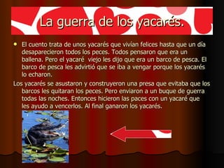 La guerra de los yacarés. El cuento trata de unos yacarés que vivían felices hasta que un día desaparecieron todos los peces. Todos pensaron que era un ballena. Pero el yacaré  viejo les dijo que era un barco de pesca. El barco de pesca les advirtió que se iba a vengar porque los yacarés lo echaron.  Los yacarés se asustaron y construyeron una presa que evitaba que los barcos les quitaran los peces. Pero enviaron a un buque de guerra todas las noches. Entonces hicieron las paces con un yacaré que  les ayudo a vencerlos. Al final ganaron los yacarés.  