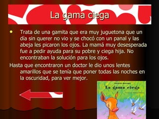 La gama ciega Trata de una gamita que era muy juguetona que un día sin querer no vio y se chocó con un panal y las abeja les picaron los ojos. La mamá muy desesperada fue a pedir ayuda para su pobre y ciega hija. No encontraban la solución para los ojos. Hasta que encontraron un doctor le dio unos lentes amarillos que se tenía que poner todas las noches en la oscuridad, para ver mejor. 