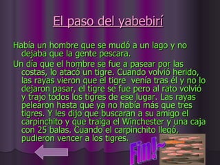 El paso del yabebirí   Había un hombre que se mudó a un lago y no dejaba que la gente pescara.  Un día que el hombre se fue a pasear por las costas, lo atacó un tigre. Cuando volvió herido, las rayas vieron que el tigre  venía tras él y no lo dejaron pasar, el tigre se fue pero al rato volvió y trajo todos los tigres de ese lugar. Las rayas pelearon hasta que ya no había más que tres tigres. Y les dijo que buscaran a su amigo el carpinchito y que traiga el Winchester y una caja con 25 balas. Cuando el carpinchito llegó, pudieron vencer a los tigres.  Fin!~ 