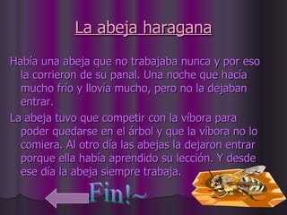 La abeja haragana Había una abeja que no trabajaba nunca y por eso la corrieron de su panal. Una noche que hacía mucho frío y llovía mucho, pero no la dejaban entrar. La abeja tuvo que competir con la víbora para poder quedarse en el árbol y que la víbora no lo comiera. Al otro día las abejas la dejaron entrar porque ella había aprendido su lección. Y desde ese día la abeja siempre trabaja.  Fin!~ 