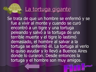 La tortuga gigante Se trata de que un hombre se enfermó y se fue a vivir al monte y cuando se curó encontró a un tigre y una tortuga peleando y salvó a la tortuga de una terrible muerte y el tigre lo lastimó demasiado, el hombre al salvar a la tortuga se enfermó él. La tortuga al verlo lo quiso ayudar y lo llevó a Buenos Aires donde lo curaron. Desde entonces la tortuga y el hombre son muy amigos. Fin!~ 