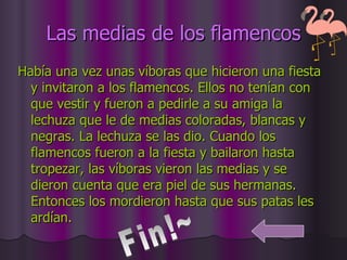 Las medias de los flamencos Había una vez unas víboras que hicieron una fiesta y invitaron a los flamencos. Ellos no tenían con que vestir y fueron a pedirle a su amiga la lechuza que le de medias coloradas, blancas y negras. La lechuza se las dio. Cuando los flamencos fueron a la fiesta y bailaron hasta tropezar, las víboras vieron las medias y se dieron cuenta que era piel de sus hermanas. Entonces los mordieron hasta que sus patas les ardían.  Fin!~ 