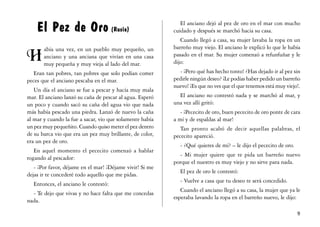 El Pez de Oro (Rusia)                                    El anciano dejó al pez de oro en el mar con mucho
                                                          cuidado y después se marchó hacia su casa.
                                                             Cuando llegó a casa, su mujer lavaba la ropa en un
                                                          barreño muy viejo. El anciano le explicó lo que le había
0
       abía una vez, en un pueblo muy pequeño, un
       anciano y una anciana que vivían en una casa       pasado en el mar. Su mujer comenzó a refunfuñar y le
       muy pequeña y muy vieja al lado del mar.           dijo:
   Eran tan pobres, tan pobres que solo podían comer        - ¡Pero qué has hecho tonto! ¿Has dejado ir al pez sin
peces que el anciano pescaba en el mar.                   pedirle ningún deseo? ¡Le podías haber pedido un barreño
                                                          nuevo! ¡Es que no ves que el que tenemos está muy viejo!.
   Un día el anciano se fue a pescar y hacía muy mala
mar. El anciano lanzó su caña de pescar al agua. Esperó     El anciano no contestó nada y se marchó al mar, y
un poco y cuando sacó su caña del agua vio que nada       una vez allí gritó:
más había pescado una piedra. Lanzó de nuevo la caña         - ¡Pececito de oro, buen pececito de oro ponte de cara
al mar y cuando la fue a sacar, vio que solamente había   a mí y de espaldas al mar!
un pez muy pequeñito. Cuando quiso meter el pez dentro       Tan pronto acabó de decir aquellas palabras, el
de su barca vio que era un pez muy brillante, de color,   pececito apareció.
era un pez de oro.
                                                            - ¿Qué quieres de mí? – le dijo el pececito de oro.
   En aquel momento el pececito comenzó a hablar
                                                            - Mi mujer quiere que te pida un barreño nuevo
rogando al pescador:
                                                          porque el nuestro es muy viejo y no sirve para nada.
   - ¡Por favor, déjame en el mar! ¡Déjame vivir! Si me
                                                            El pez de oro le contestó:
dejas ir te concederé todo aquello que me pidas.
                                                            - Vuelve a casa que tu deseo te será concedido.
  Entonces, el anciano le contestó:
                                                             Cuando el anciano llegó a su casa, la mujer que ya le
  - Te dejo que vivas y no hace falta que me concedas
                                                          esperaba lavando la ropa en el barreño nuevo, le dijo:
nada.

                                                                                                                  '
 