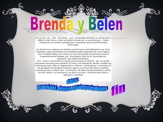 Era se una vez, dos hermanas que se llamaban Brenda, la más grande y
  Belén la más chica a ellas las habían echado de su casa (porque....).ellas
    compraron un castillo y empezaron a sospechar que el castillo estaba
                                  embrujado.

 Un día fueron a explorar el castillo y encontraron una habitación rara, tenía
 telarañas, velas encendidas, las paredes estaban tapizadas de color negro y
   azul. También había una cama y en esa cama había una persona muerta
     (supuestamente) tapada por una sábana. Ellas no se preocuparon,
                        pensaron que había almohadas.
  Esa misma noche Kill (el muerto-vivo) empezó a caminar por el castillo
buscando personas para matarlas. Él entro a la habitación donde estaban las
hermanas, justo, ellas se deportaron y salieron corriendo por la ventana. El
  las persiguió las persiguió hasta las agarro y las llevo de nuevo al castillo.
Cuando las iba a matar, vino el hermano (él sabía karate) empezó a luchar
   con Kill .Salvó a su hermana y las llevó a su casa. Comieron pan dulce y
                              festejaron navidad.
 