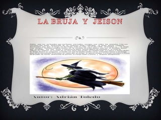Había   una vez un hombre que era bueno con todos, excepto con todos los animales. Una vez
encontró una bruja     disfrazada de un cachorro lindo y adorable , la bruja quería vengarse
del hombre por que la bruja, no fue bruja toda su vida, en el año 1998      el hombre y      la bruja
eran amigos. Siempre estaban juntos, en la escuela, en todas partes .una vez el hombre pensó
que su amiga      era una   bruja y entonces la atacó .Jeison agarró un machete y le cortó la
cabeza .La enterró en el patio de su casa. Pero una noche, lo cambió todo. La chica, o mejor dicho,
la bruja, buscó su venganza .Cuando vio que la tumba estaba vacía, el hombre buscó a su amiga
pero no la encontraba el hombre no sabia que su amiga lo quería atrapar. La bruja encontró a Jeison
en la calle, de noche, disfrazada de perrito. La bruja mató a Jeison y después desapareció
 