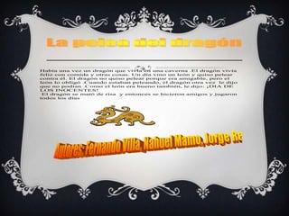 Había una vez un dragón que vivía en una caverna .El dragón vivía
feliz con comida y otras cosas. Un día vino un león y quiso pelear
contra él. El dragón no quiso pelear porque era amigable, pero el
león lo obligó .Cuando estaban peleando, el dragón otra vez le dijo
que no podían .Como el león era bueno también, le dijo: ¡DIA DE
LOS INOCENTES!
 El dragón se mató de risa y entonces se hicieron amigos y jugaron
todos los días
 