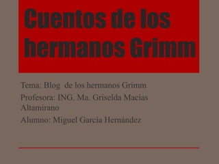 Cuentos de los
hermanos Grimm
Tema: Blog de los hermanos Grimm
Profesora: ING. Ma. Griselda Macías
Altamirano
Alumno: Miguel García Hernández
 