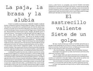 La paja, la
brasa y la
alubiaVivía en un pueblo una anciana que, habiendo recogido un plato de
alubias,se disponíaacocerlas.Preparófuegoenel hogar y, para que ardiera
más deprisa, lo encendió con un puñado de paja. Al echar las alubias en el
puchero,se le cayó una sinque ellaloadvirtiera,yfue a parar al suelo,junto
a unabriznade paja.A poco,unaascua saltódel hogarycayó al ladode otras
dos. Abrió entonces la conversación la paja: "Amigos, ¿de dónde venís?" Y
respondiólabrasa:"¡Suerteque he tenidodepodersaltardelfuego!A noser
por mi arrojo, aquí se acababan mis días. Me habría consumido hasta
convertirme en ceniza." Dijo la alubia: "También yo he salvado el pellejo;
porque si la viejaconsigue echarme enlaolla,aestashoras estaríaya cocida
yconvertidaenpuré sinremisión,comomiscompañeras." - "Nohabríasalido
mejor librada yo," terció la paja. "Todas mis hermanas han sidoarrojadas al
fuegoporlavieja,yahorayanosonmás que humo.Sesentacogióde unavez
para quitarnos la vida. Por fortuna, yo pude deslizarme entre sus dedos." -
"¿Y qué vamos a hacer ahora?" preguntó el carbón. "Yo soy de parecer,"
propusola alubia,"que,puestoque tuvimos la buenafortunade escaparde
lamuerte,sigamosreunidoslostresenamistosacompañía,y,paraevitarque
nos ocurra aquí algúnotro percance,nosmarchemosjuntosa otras tierras."
La proposición gustó a las otras dos, y todos se pusieronen camino.
Al cabo de poco llegaronala orillade unarroyuelo,y,comono había puente
ni pasarela,nosabían cómocruzarlo.Peroalapajase le ocurrióunaidea:"Yo
me echaré de través,yharé de puente paraque paséisvosotras."Tendiósela
paja de orillaa orilla,yla ascua, que por naturalezaera fogosa,apresuróse a
aventurarse por la nueva pasarela. Pero cuando estuvoen la mitad, oyendo
el murmullodel aguabajosuspies,sintiómiedoyse paró,sinatreverse adar
un pasomás. La paja comenzóa arder,y, partiéndoseendos,cayóal arroyo,
arrastrandoa la ascua,que,con unchirrido,expiróal tocarel agua.La alubia,
que,prudente,se habíaquedadoenlaorilla,nopudocontenerlarisaante la
escena, y tales fueron sus carcajadas, que reventó. También ella habría
acabadoallísuexistencia;peroquisolasuerteque,unsastre que ibadeviaje,
se detuviese a descansar a la margen del riachuelo. Como era hombre de
corazón compasivo,sacó hiloy aguja y le cosióel desgarrón.La alubiale dio
lasgraciasdel modomásefusivo;perocomoel sastre habíausadohilonegro,
desde aquel día todas las alubias tienen una costura negra.
El
sastrecillo
valiente
Siete de un
golpe
No hace mucho tiempo que existía un humilde sastrecillo que se
ganaba la vidatrabajando con sus hilosysu costura, sentadosobre sumesa,
juntoa la ventana;risueñoyde buenhumor,se había puestoa coser a todo
trapo. En esto pasó par la calle una campesina que gritaba:
- ¡Rica mermeladaaaa... Barataaaa! ¡Rica mermeladaaa, barataaa!
Este pregónsonóagloriaensusoídos.Asomandoel sastrecitosufina
cabeza por la ventana, llamó:
- ¡Eh, mi amiga! ¡Sube, que aquí te aliviaremos de tu mercancía!
Subiólacampesinalostrestramos de escaleraconsu pesadacestaa
cuestas, y el sastrecito le hizo abrir todos y cada uno de sus pomos. Los
inspeccionó uno por uno acercándoles la nariz y, por fin, dijo:
-Esta mermelada no me parece mala; así que pásame cuatro onzas,
muchacha, y si te pasas del cuarto de libra, no vamos a pelearnos por eso.
La mujer,que esperabaunamejorventa,se marchó malhumoraday
refunfuñando:
 