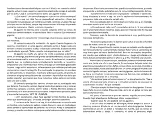 hombrecitoerademasiadodébil parasujetarel árbol,yen cuantolo soltóel
gigante,volviólacopaasuprimeraposición,arrastrandoconsigoal sastrecito
por los aires. Cayó al suelo sin hacerse daño, y el gigante le dijo:
- ¿Qué eseso?¿Notienesfuerzaparasujetareste tallitoenclenque?
-No es que me falte fuerza -respondió el sastrecito-. ¿Crees que
semejante minuciaesparaun hombre que mató a siete de ungolpe?Es que
salté por encimadel árbol,porque hayunoscazadoresalláabajo disparando
contra los matorrales. ¡Haz tú lo mismo, si puedes!
El gigante lo intentó, pero se quedó colgando entre las ramas; de
modo que tambiénestavezel sastrecitose llevólavictoria.Dijoentoncesel
gigante:
-Ya que erestanvaliente,venconmigoanuestracasaypasala noche
con nosotros.
El sastrecito aceptó la invitación y lo siguió. Cuando llegaron a la
caverna, encontraron a varios gigantes sentados junto al fuego: cada uno
teníaenlamanouncorderoasadoyse loestabacomiendo.El sastrecitomiró
a su alrededor y pensó: "Esto es mucho más espacioso que mi taller."
El gigante le enseñó una cama y lo invitó a acostarse y dormir. La
cama,sinembargo,erademasiadogrande parael hombrecito;asíque,envez
de acomodarse enella,se acurrucóenun rincón.A medianoche,creyendoel
gigante que su invitado estaría profundamente dormido, se levantó y,
empuñandounaenormebarrade hierro,descargóunformidable golpesobre
lacama.Luegovolvióaacostarse,enlacertezade quehabíadespachadopara
siempre atanimpertinentegrillo.A lamadrugada,losgigantes,sinacordarse
ya del sastrecito, se disponían a marcharse al bosque cuando, de pronto, lo
vierontan alegre ytranquilocomode costumbre.Aquellofue másde lo que
podían soportar, y pensandoque iba a matarlos a todos,salieroncorriendo,
cada uno por su lado.
El sastrecito prosiguió su camino, siempre con su puntiaguda nariz
por delante.Trasmuchocaminar,llegóal jardínde unpalacioreal,ycomose
sentía muy cansado, se echó a dormir sobre la hierba. Mientras estaba así
durmiendo,sele acercaronvarioscortesanos,loexaminaronpartodaspartes
y leyeron la inscripción: SIETE DE UN GOLPE.
- ¡Ah! -exclamaron-. ¿Qué hace aquí tan terrible hombre de guerra,
ahora que estamos en paz? Sin duda, será algún poderoso caballero.
Y corrierona dar la noticiaal rey, diciéndole que ensu opiniónsería
unhombre extremadamente valiosoencasode guerrayque enmodoalguno
debía perder la oportunidad de ponerlo a su servicio. Al rey le complació el
consejo,yenvióaunode susnoblesparaque le hiciese unaofertatanpronto
despertara.El emisariopermanecióenguardiajuntoal durmiente,ycuando
vioque éste se estirabay abría los ojos, le comunicó la proposición del rey.
-Justamente he venido con ese propósito -contestó el sastrecito-.
Estoy dispuesto a servir al rey -así que lo recibieron honrosamente y le
prepararon toda una residencia para él solo.
Pero los soldados del rey lo miraban con malos ojos y, en realidad,
deseaban tenerlo a mil millas de distancia.
- ¿En qué parará todo esto? -comentaban entre sí-. Si nos peleamos
conél ylaemprende connosotros,acadagolpe derribaráasiete.Nohayaquí
quien pueda enfrentársele.
Tomaron, pues, la decisión de presentarse al rey y pedirle que los
licenciase del ejército.
-Noestamospreparados-ledijeron- paralucharal ladodeunhombre
capaz de matar a siete de un golpe.
El reyse disgustómuchocuandovioque porculpade unoibaaperder
tan fielesservidores:yase lamentabahasta de habervistoal sastrecitoy de
muy buena gana se habría deshecho de él. Pero no se atrevía a despedirlo,
por miedo a que acabara con él y todos los suyos, y luego se instalara en el
trono.Estuvopensándoloporhorasy horas y,al fin, encontró una solución.
Mandódeciral sastrecitoque,siendotanpoderosohombrede armas
como era, tenía una oferta que hacerle. En un bosque del país vivían dos
gigantesque causabanenormesdañosconsusrobos,asesinatos,incendiosy
otras atrocidades;nadie podíaacercárselessincorrerpeligrode muerte.Si el
sastrecitolograbavencery exterminara estosgigantes,recibiríala manode
su hija y la mitad del reino como recompensa. Además, cien soldados de
caballería lo auxiliarían en la empresa.
"¡Noestámal para un hombre comotú!"se dijoel sastrecito."Que a
uno le ofrezcan una bella princesa y la mitad de un reino es cosa que no
sucede todos los días." Así que contestó:
-Claroque acepto.Acabaré muyprontoconlosdosgigantes.Ynome
hacen falta los cien jinetes. El que derriba a siete de un golpe no tiene por
qué asustarse con dos.
Así, pues, el sastrecito se puso en camino, seguido por cien jinetes.
Cuando llegó a las afueras del bosque, dijo a sus seguidores:
-Esperen aquí. Yo solo acabaré con los gigantes.
Y de un salto se internó en el bosque, donde empezó a buscar a
diestro y siniestro.Al cabo de un rato descubrió a los dos gigantes. Estaban
durmiendo al pie de un árbol y roncaban tan fuerte, que las ramas se
balanceaban arriba y abajo. El sastrecito, ni corto ni perezoso, eligió
 