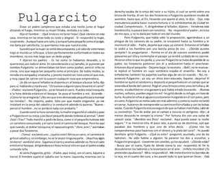 PulgarcitoÉrase un pobre campesino que estaba una noche junto al hogar
atizando el fuego, mientras su mujer hilaba, sentada a su lado.
Dijo el hombre: - ¡Qué triste es no tener hijos!¡Qué silencio en esta
casa, mientras en las otras todo es ruido y alegría! - Sí -respondió la mujer,
suspirando-.Aunquefueseunosolo,yaunquefuesepequeñocomoelpulgar,
me daría por satisfecha. Lo querríamos más que nuestra vida.
Sucedióque lamujerse sintiódescompuesta,yal cabode sietemeses
trajo al mundoun niñoque,si bienperfectamente conformadoentodossus
miembros, no era más largo que un dedo pulgar.
Y dijeron los padres: - Es tal como lo habíamos deseado, y lo
querremos con toda el alma. En consideracióna su tamaño, le pusieron por
nombre Pulgarcito. Lo alimentaban tan bien como podían, pero el niño no
crecía, sino que seguía tan pequeño como al principio. De todos modos, su
mirada era avispaday vivaracha,y pronto mostróser listocomo el que más,
y muy capaz de salirse con la suya en cualquier cosa que emprendiera.
Un día enque el leñadorse disponíaair al bosque abuscar leña,dijo
para sí, hablandoa mediavoz: "¡Si tuviese aalguienpara llevarme el carro!"
- ¡Padre!-exclamóPulgarcito-,yote llevaré el carro. Puedesestartranquilo;
a la hora debida estará en el bosque. Se puso el hombre a reír, diciendo: -
¿Cómote lasarreglarás?¿Novesque eresdemasiadopequeñoparamanejar
las riendas? - No importa, padre. Sólo con que madre enganche, yo me
instalaré en la oreja del caballo y lo conduciré adonde tú quieras. "Bueno -
pensó el hombre-, no se perderá nada con probarlo."
Cuandosonóla hora convenida,lamadre enganchóel caballoypuso
a Pulgarcitoensuoreja;yasíibael pequeñodandoórdenesal animal:"¡Arre!
¡Soo!¡Tras!" Todo marchó a pedirde boca,como si el pequeñohubiese sido
un carreteroconsumado,yel carro tomó el caminodel bosque.Perohe aquí
que cuando,al doblarlaesquina,el rapazuelogritó:"¡Arre,arre!,"acertaban
a pasar dos forasteros.
- ¡Toma!-exclamóuno-,¿quéesesto?Ahívauncarro, el carreterole
gritaal caballoy,sinembargo,nose le veporningunaparte. - ¡Aquíhayalgún
misterio!-asintióel otro-.Sigamoselcarroyveamosadónde va.Peroel carro
entróenel bosque,dirigiéndoseenlínearectaal sitioenque el padre estaba
cortando leña.
Al verloPulgarcito, gritó: - ¡Padre,aquí estoy,con el carro, bájame a
tierra! El hombre sujetó el caballo con la mano izquierda,mientras con la
derecha sacaba de la oreja del rocín a su hijito, el cual se sentó sobre una
brizna de hierba. Al ver los dos forasteros a Pulgarcito quedaron mudos de
asombro, hasta que, al fin, llevando uno aparte al otro, le dijo: - Oye, esta
menudencia podría hacer nuestra fortuna si lo exhibiésemos de ciudad en
ciudad. Comprémoslo. -Y, dirigiéndose al leñador, dijeron: - Vendenos este
hombrecillo,lopasará bienconnosotros. - No -respondióel padre-,eslaluz
de mis ojos, y no lo daría por todo el oro del mundo.
Pero Pulgarcito, que había oído la proposición, agarrándose a un
pliegue de los calzones de su padre, se encaramó hasta su hombro y le
murmuró al oído: - Padre,dejame que vaya; ya volveré.Entoncesel leñador
lo cedió a los hombres por una bonita pieza de oro. - ¿Dónde quieres
sentarte? -le preguntaron. - Ponme en el ala de vuestro sombrero; podré
pasearme por ellay contemplarel paisaje:ya tendré cuidadode no caerme.
Hicieronellosloque lespedía,y,unavezPulgarcitose hubodespedidode su
padre, los forasteros partieron con él y anduvieron hasta el anochecer.
Entoncesdijoel pequeño: - Dejame bajar,lonecesito. - ¡Bah!,note muevas -
le replicó el hombre en cuyo sombrero viajaba el enanillo-. No voy a
enfadarme; también los pajaritos sueltan algo de vez en cuando. - No, no -
protestó Pulgarcito-, yo soy un chico bien educado; bajame, ¡deprisa! El
hombre se quitóel sombreroy depositóal pequeñueloenuncampo que se
extendíaal borde del camino.Pegóél unosbrincosentre unosterruñosy,de
pronto, escabullóse en una gazapera que había estado buscando. - ¡Buenas
noches,señores,puedenseguirsinmí! -lesgritódesde surefugio,entonode
burla.Acudieronellosal agujeroyestuvieronhurgandoenél conpalos,pero
envano;Pulgarcitose metíacada vezmásadentro;ycomola noche notardó
encerrar, hubieronde reemprendersucaminoenfurruñadosyconlasbolsas
vacías. CuandoPulgarcitoestuvosegurode que se habíanmarchado,salióde
su escondrijo. "Eso de andar por el campo a oscuras es peligroso -díjo-; al
menor descuido te rompes la crisma." Por fortuna dio con una valva de
caracol vacía: "¡Bendito sea Dios! -exclamó-. Aquí puedo pasar la noche
seguro." Y se metió en ella. Al poco rato, a punto ya de dormirse, oyó que
pasaban dos hombres y que uno de ellos decía. - ¿Cómo nos las
compondremos para hacernos con el dinero y la plata del cura? - Yo puedo
decírtelo -gritó Pulgacito. - ¿Qué es esto? -preguntó, asustado, uno de los
ladrones-. He oído hablar a alguien. Sa pararon los dos a escuchar, y
Pulgarcitoprosiguió:-Llevenme conustedes,yolosayudaré. - ¿Dónde estás?
- Busca por el suelo, fijate de dónde viene la voz -respondió. Al fin lo
descubrieron los ladrones y la levantaron en el aire: - ¡Infeliz microbio! ¿Tú
pretendesayudarnos? - Mira-respondióél-.Me meteréentrelosbarrotesde
la reja, en el cuarto del cura, y les pasaré todo lo que quieran llevar. - Está
 