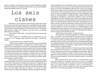 dijeron los padres, acariciando y besando a su querido Pulgarcito.Le dieron
de comery de beberyle encargaronvestidosnuevos,pueslosque llevabase
habían estropeado durante sus correrías.
Los seis
cisnes
Hallándose unreyde caceríaenungran bosque,salióenpersecución
de una piezacontal ardor, que ningunode susacompañantespudoseguirlo.
Al anochecerdetuvosucaballoydirigiendounamiradaasualrededor,se dio
cuenta de que se había extraviado y, aunque trató de buscar una salida no
logró encontrar ninguna. Vio entonces a una vieja, que se le acercaba
cabeceando. Era una bruja.
- Buenamujer-le dijoel Rey-,¿nopodríasindicarme uncamino para
salir del bosque?
- Oh, sí, Señor rey -respondió la vieja-. Si puedo, pero con una
condición. Si no la aceptáis, jamás saldréis de esta selva. Y moriréis de
hambre.
- ¿Y qué condición es ésa? -preguntó el Rey.
- Tengo una hija -declaró la vieja-, hermosa como no encontraríais
otra igual en el mundo entero, y muy digna de ser vuestra esposa. Si os
comprometéis a hacerla Reina, os mostraré el camino para salir del bosque.
El Rey,aunque angustiadoensucorazón,aceptóeltrato, ylaviejalocondujo
a sucasita, donde suhijaestaba sentadajuntoal fuego.Recibióal Reycomo
si lo hubiese estadoesperando,y aunque el soberano pudo comprobar que
era realmente muy hermosa, no le gustó, y no podía mirarla sin un secreto
terror. Cuando la doncella hubo montado en la grupa del caballo, la vieja
indicóel caminoal Rey,y la parejallegó,sincontratiempo,al palacio,donde
poco después se celebró la boda.
El Rey estuvo ya casado una vez, y de su primera esposa le habían
quedadosiete hijos:seisvaronesyuna niña, a los que amaba más que todo
en el mundo. Temiendo que la madrastra los tratara mal o llegara tal vez a
causarlesalgúndaño, losllevóa un castillosolitario,que se alzabaen medio
de un bosque.Tanocultoestabay tan difícil erael caminoque conducía allá,
que ni él mismo habría sido capaz de seguirlo a no ser por un ovillo
maravillosoque unhadale había regalado.Cuandoloarrojaba delante de sí,
se desenrollaba él solo y le mostraba el camino. Pero el rey salía con tanta
frecuenciaavisitara sus hijos,que,al cabo,aquellasausenciaschocaronala
Reina, la cual sintió curiosidad por saber qué iba a hacer solo al bosque.
Sobornóaloscriados,yéstosle revelaronelsecreto, descubriéndole también
lo referente al ovillo, único capaz de indicar el camino. Desde entonces la
mujer no tuvo un momento de reposo hasta que hubo averiguado el lugar
donde su marido guardaba la milagrosa madeja. Luego confeccionó unas
camisetas de seda blanca y, poniendo en práctica las artes de brujería
aprendidasde sumadre,hechizólasropas.Undíaenque el Reysalióde caza,
cogióellalascamisetasyse dirigióal bosque.El ovilloleseñalóel camino.Los
niños, al ver desde lejos que alguien se acercaba, pensando que sería su
padre,corrierona recibirlo,llenosde gozo.Entoncesella le echóa cada uno
una de las camisetas y, al tocar sus cuerpos, los transformó en cisnes, que
huyeron volando por encima del bosque. Ya satisfecha regresó a casa
creyéndose libre de sushijastros.Peroresultóque laniñanohabíasalidocon
sus hermanos,ylaReinaignorabasu existencia.Al díasiguiente,el Reyfue a
visitar a sus hijos y sólo encontró a la niña.
- ¿Dónde están tus hermanos? -le preguntó el Rey.
- ¡Ay,padre mío!-respondiólapequeña-.Se marcharonyme dejaron
sola - y le contó lo que viera desde la ventana: cómo los hermanitos
transformadosencisnes,habían salidovolandoporencimade losárboles;y
le mostró las plumas que habían dejado caer y ella había recogido. Se
entristecióel Rey,sinpensarque laReinafuese laartistade aquellamaldad.
Temiendoque tambiénle fuese robadalaniña,quisollevárselaconsigo.Mas
la pequeña tenía miedo a su madrastra, y rogó al padre le permitiera pasar
aquella noche en el castillo solitario.
Pensaba la pobre muchachita: "No puedo ya quedarme aquí; debo
salir en busca de mis hermanos." Y, al llegar la noche, huyó a través del
bosque.Anduvotodalanoche ytodoel díasiguientesindescansar,hastaque
la rindió la fatiga. Viendo una cabaña solitaria, entró en ella y halló un
aposentoconseisdiminutascamas;peronose atrevióameterseenninguna,
sino que se deslizó debajo de una de ellas, dispuesta a pasar la noche sobre
el duro suelo.
Más a la puesta del sol oyó un rumor y, al mismo tiempo, vio seis
cisnes que entraban por la ventana. Se posaron en el suelo y se soplaron
mutuamente lasplumas,yéstaslescayeron,ysu piel de cisne quedoalisada
como una camisa. Entonces reconoció la niña a sus hermanitos y,
contentísima, salió a rastras de debajo de la cama. No se alegraron menos
ellos al ver a su hermana; pero el gozo fue de breve duración.
 