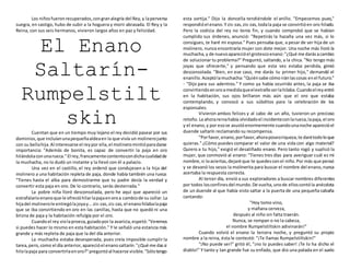 Los niñosfueronrecuperados,congranalegría del Rey,y laperversa
suegra, en castigo, hubo de subir a la hoguera y morir abrasada. El Rey y la
Reina, con sus seis hermanos, vivieron largos años en paz y felicidad.
El Enano
Saltarín-
Rumpelstilt
skinCuentan que en un tiempo muy lejano el rey decidió pasear por sus
dominios,que incluíanunapequeñaaldeaen la que vivía un molinerojunto
con su bellahija.Al interesarse el reypor ella,el molineromintióparadarse
importancia: "Además de bonita, es capaz de convertir la paja en oro
hilándolaconunarueca." El rey,francamentecontentocondichacualidadde
la muchacha, no lo dudó un instante y la llevó con él a palacio.
Una vez en el castillo, el rey ordenó que condujesen a la hija del
molinero a una habitación repleta de paja, donde había también una rueca:
"Tienes hasta el alba para demostrarme que tu padre decía la verdad y
convertir esta paja en oro. De lo contrario, serás desterrada."
La pobre niña lloró desconsolada, pero he aquí que apareció un
estrafalarioenanoque le ofrecióhilarlapajaenoroa cambiode su collar.La
hijadel molinerole entrególajoyay...zis-zas,zis-zas,el enanohilabalapaja
que se iba convirtiendo en oro en las canillas, hasta que no quedó ni una
brizna de paja y la habitación refulgía por el oro.
Cuandoel rey violaproeza,guiadopor la avaricia,espetó:"Veremos
si puedes hacer lo mismo en esta habitación." Y le señaló una estancia más
grande y más repleta de paja que la del día anterior.
La muchacha estaba desesperada, pues creía imposible cumplir la
tarea,pero,como el día anterior,aparecióel enanosaltarín:"¿Qué me dassi
hilolapaja para convertirlaenoro?"preguntóal hacerse visible."Sólotengo
esta sortija." Dijo la doncella tendiéndole el anillo. "Empecemos pues,"
respondióel enano.Y zis-zas,zis-zas, todala paja se convirtióen oro hilado.
Pero la codicia del rey no tenía fin, y cuando comprobó que se habían
cumplido sus órdenes, anunció: "Repetirás la hazaña una vez más, si lo
consigues, te haré mi esposa." Pues pensaba que, a pesar de ser hija de un
molinero, nunca encontraría mujer con dote mejor. Una noche más lloró la
muchacha,y de nuevoaparecióel grotescoenano:"¿Qué me darásacambio
de solucionar tu problema?" Preguntó, saltando, a la chica. "No tengo más
joyas que ofrecerte," y pensando que esta vez estaba perdida, gimió
desconsolada. "Bien, en ese caso, me darás tu primer hijo," demandó el
enanillo.Aceptólamuchacha:"Quiénsabe cómoiránlascosas enel futuro."
- "Dijo para sus adentros." Y como ya había ocurrido antes, la paja se iba
convirtiendoenoroamedidaqueelextrañoserlahilaba.Cuandoelreyentró
en la habitación, sus ojos brillaron más aún que el oro que estaba
contemplando, y convocó a sus súbditos para la celebración de los
esponsales.
Vivieron ambos felices y al cabo de un año, tuvieron un precioso
retoño.La ahorareinahabía olvidadoel incidenteconlarueca,lapaja,el oro
y el enano,y por esose asustóenormemente cuandounanoche aparecióel
duende saltarín reclamando su recompensa.
"Porfavor,enano,porfavor,ahoraposeoriqueza,te darétodoloque
quieras." ¿Cómo puedes comparar el valor de una vida con algo material?
Quiero a tu hijo," exigió el desaliñado enano. Pero tanto rogó y suplicó la
mujer, que conmovió al enano: "Tienes tres días para averiguar cuál es mi
nombre,si loaciertas,dejaré que te quedesconel niño.Por más que pensó
y se devanó los sesos la molinerita para buscar el nombre del enano,nunca
acertaba la respuesta correcta.
Al tercer día, envió a sus exploradores a buscar nombres diferentes
por todos losconfinesdel mundo.De vuelta,unode elloscontóla anécdota
de un duende al que había visto saltar a la puerta de una pequeña cabaña
cantando:
"Hoy tomo vino,
y mañana cerveza,
después al niño sin falta traerán.
Nunca, se rompan o no la cabeza,
el nombre Rumpelstiltskin adivinarán!"
Cuando volvió el enano la tercera noche, y preguntó su propio
nombre a la reina, ésta le contestó: "¡Te llamas Rumpelstiltskin!"
"¡No puede ser!" gritó él, "¡no lo puedes saber! ¡Te lo ha dicho el
diablo!" Y tanto y tan grande fue su enfado, que dio una patada en el suelo
 