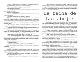 - ¡No,no loharé!¡Aunque el mundoentero se empeñe, no lo haré!
Oyendo el pastor las voces, se acercó y preguntó:
- ¿Qué te pasa? ¿Qué es lo que no quieres hacer?
Y respondió el condenado:
- Se empeñan en hacerme alcalde si consiento en meterme en el
barril; pero yo me niego.
A lo cual replicó el pastor:
- Si paraser alcalde bastaconmeterse enel barril,yoestoydispuesto
a hacerlo enseguida.
- Si entras, serás alcalde –le aseguró el labriego.
El hombre se avino,y se metióenel barril,mientrasel otro aplicaba
lacubiertay laclavaba.Luegose alejóconel rebañodel pastor. El curavolvió
a laaldeayanuncióque habíarezadolamisa,porloque,fuerontodosal lugar
de la ejecución, empujaron el barril, el cual comenzó a rodar por la ladera.
Gritaba el pastor:
- ¡Yo quisiera ser alcalde! -pero los presentes, pensando que era el
destripaterrones el que así gritaba, respondían:
- ¡Tambiénnosotrosloquisiéramos,peroprimerotendrásquedarun
vistazo allá abajo! -y el barril se precipitó en el río.
Regresaron los aldeanos a sus casas, y al entrar en el pueblo se
toparon con el destripaterrones, que, muy pimpante y satisfecho, llegaba
también conduciendo su rebaño de ovejas. Asombrados, le preguntaron:
- Destripaterrones, ¿de dónde sales? ¿Vienes del río?
- Claro -respondióel hombre-,me he hundidomucho,mucho,hasta
que, por fin,toqué el fondo.Quité latapadel barril ysalí de él,yhe aquí que
me encontré en unos bellísimos prados donde pacían muchísimoscorderos,
y me he traído esta manada.
Preguntaron los campesinos:
- ¿Y quedan todavía?
- Ya lo creo -respondió él-; más de los que pueden llevar.
Entonceslos aldeanosconvinieronenirtodos a buscar rebaños;y el
alcalde dijo:
- Yo voy delante.
Llegaron al borde del río, y justamente flotaban en el cielo azul
algunasde esasnubecillasqueparecenguedejas,ylasllamanborreguillas,las
cuales se reflejaban en el agua:
- ¡Mirad las ovejas, allá en el fondo! -exclamaron los campesinos.
El alcalde, acercándose, dijo:
- Yo bajaré primeroa vercómo estála cosa; si está bien,losllamaré.
Y de unsalto, ¡plum!,se zambullóenelagua.Creyeronlosdemásque
lesdecía:¡Venid!,ytodosse precipitarontrasél.Yhe aquíque todoel pueblo
se ahogó,yel destripaterrones,comoeraelúnicoheredero,seconvirtió,para
su mal, en un hombre rico, pues las riquezas conseguidas con malas artes o
patrañas, sólo conducen al infierno.
La reina de
las abejasDospríncipes,hijosde unrey,partieronundíaenbuscade aventuras
y se entregaron a una vida disipada y licenciosa, por lo que no volvieron a
aparecer por su casa. El hijo tercero, al que llamaban "El bobo," púsose en
camino,enbuscade sushermanos.Cuando,porfin,losencontró,seburlaron
de él.¿Cómopretendía,siendotansimple,abrirse pasoenel mundocuando
ellos, que eran mucho más inteligentes, no lo habían conseguido?
Partieron los tres juntos y llegaron a un nido de hormigas. Los dos
mayoresqueríandestruirloparadivertirseviendocómolosanimalitoscorrían
azorados para poner a salvo los huevos; pero el menor dijo:
- Dejad en paz a estos animalitos; no sufriré que los molestéis.
Siguieron andandohasta llegar a la orilla de un lago, en cuyas aguas
nadaban muchísimos patos. Los dos hermanos querían cazar unos cuantos,
para asarlos, pero el menor se opuso:
- Dejad en paz a estos animales; no sufriré que los molestéis.
Al fin llegaron a una colmena silvestre, instalada en un árbol, tan
repletade miel,que éstafluíatroncoabajo.Losdosmayoresibanaencender
fuegoal pie del árbol parasofocarlosinsectosypoderse apoderarde lamiel;
pero "El bobo" los detuvo, repitiendo:
- Dejad a estos animales en paz; no sufriré que los queméis.
Al cabo llegaron los tres a un castillo en cuyas cuadras había unos
caballos de piedra, pero ni un alma viviente; así, recorrieron todas las salas
hasta que se encontraronfrente aunapuertacerradacon trescerrojos,pero
que tenía en el centro una ventanilla por la que podía mirarse al interior.
Veíase dentrounhombrecillodecabellogris,sentadoaunamesa.Llamáronlo
unay dosveces,peronolosoía;a latercerase levantó,descorrióloscerrojos
y salió de la habitación. Sin pronunciar una sola palabra, condújolos a una
mesa ricamente puesta, y después que hubieron comido y bebido, llevó a
 