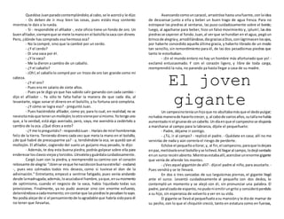 Quedóse Juanparadocontemplándolo;al cabo,se le acercóy le dijo:
- Os deben de ir muy bien las cosas, pues estáis muy contento
mientras le dais a la rueda.
- Sí - respondióle el afilador -, este oficio tiene un fondo de oro. Un
buenafilador,siempreque se mete lamanoen el bolsillolasaca con dinero.
Pero, ¿dónde has comprado esa hermosa oca?
- No la compré, sino que la cambié por un cerdo.
- ¿Y el cerdo?
- Di una vaca por él.
- ¿Y la vaca?
- Me la dieron a cambio de un caballo.
- ¿Y el caballo?
- ¡Oh!,el caballolo compré por un trozo de oro tan grande como mi
cabeza.
- ¿Y el oro?
- Pues era mi salario de siete años.
- Pues ya te digo yo que has sabido salir ganando con cada cambio -
dijo el afilador -. Ya sólo te falta hallar la manera de que cada día, al
levantarte, oigas sonar el dinero en el bolsillo, y tu fortuna será completa.
- ¿Y cómo se logra eso? - preguntó Juan.
- Pues haciéndote afilador, como yo; para lo cual, en realidad, no se
necesitamásque tenerunmollejón;lootrovieneporsímismo.Yotengouno
que, a la verdad, está algo averiado, pero, vaya, me avendría a cedértelo a
cambio de la oca. ¿Qué dices a esto?
- ¿Y me lopreguntáis?- respondióJuan -.Haríaisde míel hombremás
feliz de la tierra. Teniendo dinero cada vez que meta la mano en el bolsillo,
¿de qué habré de preocuparme ya? - y, tendiéndole la oca, se quedó con el
mollejón. El afilador, cogiendo del suelo un guijarro muy pesado, le dijo:
- Además, te doy esta buena piedra; podrás golpear sobre ella para
enderezarlosclavosviejosytorcidos.Llévatelayguárdalacuidadosamente.
Cargó Juan con la piedra, y reemprendió su camino con el corazón
rebosante de alegría:"¡biense veque henacidoconbuenaestrella! - exclamó
-, pues veo colmados todos mis deseos, como si tuviese el don de la
adivinación." Entretanto, empezó a sentirse fatigado, pues venía andando
desde lamadrugada;además,loacuciabael hambre,yaque,ensumomento
de optimismo, cuando el negocio de la vaca, había liquidado todas sus
provisiones. Finalmente, ya no pudo avanzar sino con enorme esfuerzo,
deteniéndoseacadamomento;sincontarque laspiedrasle pesabanlosuyo.
No podía alejarde sí el pensamientode loagradable que habría sidopara él
no tener que llevarlas.
Avanzandocomouncaracol, arrastróse hasta unafuente,conlaidea
de descansar junto a ella y beber un buen trago de agua fresca. Para no
estropear las piedras al sentarse, las puso cuidadosamente sobre el borde;
luego, al agacharse para beber, hizo un falso movimiento y, ¡plum!, las dos
piedrasse cayeron al fondo.Juan,al verque se hundían en el agua, pegóun
brincode alegríay,arrodillándose,diograciasaDios,conlágrimasenlosojos,
por haberle concedido aquella última gracia, y haberlo librado de un modo
tan sencillo, sin remordimiento para él, de las dos pesadísimas piedras que
tanto le estorbaban.
- ¡En el mundo entero no hay un hombre más afortunado que yo! -
exclamó entusiasmado. Y con el corazón ligero, y libre de toda carga,
reemprendió la ruta, no parando ya hasta llegar a casa de su madre.
El joven
giganteUn campesinoteníaunhijoque no abultabamásque el dedopulgar;
nohabía manerade hacerlocrecer, y,al cabode variosaños,sutallanohabía
aumentadoni el gruesode uncabello.Undíaenque el campesinose disponía
a marcharse al campo para la labranza, díjole el pequeñuelo:
- Padre, déjame ir contigo.
- ¿Tú, ir al campo? - replicó el padre. - Quédate en casa; allí no me
servirías de nada y aún correría el riesgo de perderte.
Echóse el pequeñoallorar,y, al fin,el campesino,paraque lodejara
enpaz,metióseloenel bolsilloyse lollevó.Al llegaral campo,lodejósentado
enun surco recién abierto.Mientrasestabaallí,acercóse unenorme gigante
que venía de allende los montes.
- ¿Vesaquel gigantónde allí? - dijoel padre al niño,para asustarlo. -
Pues vendrá y se te llevará.
En dos o tres zancadas de sus larguísimas piernas, el gigante llegó
ante el surco. Levantó cuidadosamente al pequeño con dos dedos, lo
contempló un momento y se alejó con él, sin pronunciar una palabra. El
padre,paralizadode espanto, nopudoni emitirungrito y consideróperdido
a su hijo, sin esperanza de volverlo a ver en su vida.
El gigante se llevóal pequeñueloasu mansióny le diode mamar de
su pecho, con lo que el chiquitín creció, tanto en estatura como en fuerzas,
 