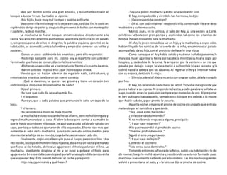 Mas por dentro sentía una gran envidia, y quiso también salir al
bosque a buscar fresas. Su madre se oponía:
-No, hijita, hace muy mal tiempo y podrías enfriarte.
Mas como ellainsistieraynoladejaraenpaz, cedióal fin,le cosióun
espléndidoabrigode pielesy,despuésdeproveerladebollosconmantequilla
y pasteles, la dejó marchar.
La muchacha se fue al bosque, encaminándose directamente a la
casita. Vioa los tresenanitosasomadosa la ventana,peroellano lossaludó
y, sin preocuparse de ellos ni dirigirles la palabra siquiera, penetró en la
habitación, se acomodó junto a la lumbre y empezó a comerse sus bollos y
pasteles.
-Danos un poco -pidiéronle los enanitos-; pero ella respondió:
-No tengo bastante para mí, ¿cómo voy a repartirlo con ustedes?
Terminado que hubo de comer, dijéronle los enanitos:
-Ahítienesunaescoba,ve abarrerafuera,frentealapuertade atrás.
-Barran ustedes -replicó ella-, que yo no soy su criada.
Viendo que no hacían ademán de regalarle nada, salió afuera, y
entonces los enanitos celebraron un nuevo consejo:
- ¿Qué le daremos, ya que es tan grosera y tiene un corazón tan
codicioso que no quiere desprenderse de nada?
Dijo el primero:
-Yo haré que cada día se vuelva más fea.
Y el segundo:
-Pues yo, que a cada palabra que pronuncie le salte un sapo de la
boca.
Y el tercero:
-Yo la condeno a morir de mala muerte.
La muchacha estuvobuscandofresasafuera,peronohallóningunay
regresó malhumorada a su casa. Al abrir la boca para contar a su madre lo
que le había ocurridoen el bosque,he aquí que a cada palabra le saltabaun
sapo, por lo que todos se apartaron de ellaasqueados.Ellono hizo más que
aumentar el odio de la madrastra, quien sólo pensaba en los medios para
atormentar a la hija de su marido, cuya belleza era mayor cada día.
Finalmente,cogióuncalderoy lo pusoal fuego,para cocer lino.Una
vezcocido,locolgódel hombrode suhijastra,dioaéstaunhachayle mandó
que fuese al río helado, abriera un agujero en el hielo y aclarase el lino. La
muchacha, obediente, dirigiose al río y se puso a golpear el hielo para
agujerearlo.Enesoestabacuando pasó por allí una espléndidacarrozaenla
que viajaba el Rey. Éste mandó detener el coche y preguntó:
-Hija mía, ¿quién eres y qué haces?
-Soy una pobre muchacha y estoy aclarando este lino.
El Rey, compadecido y viéndola tan hermosa, le dijo:
- ¿Quieres venirte conmigo?
- ¡Ohsí, con todami alma! -respondióella,contentade librarse de su
madrastra y su hermanastra.
Montó, pues, en la carroza, al lado del Rey, y, una vez en la Corte,
celebrose la boda con gran pompa y esplendor, tal como los enanitos del
bosque habían dispuesto para la muchacha.
Al año, la joven reina dio a luz un hijo, y la madrastra, a cuyos oídos
habían llegado las noticias de la suerte de la niña, encaminose al palacio
acompañada de su hija, con el pretexto de hacerle una visita.
Como fuera que el Rey había salido y nadie se hallaba presente,la
malvada mujer agarró a la Reina por la cabeza mientras su hija la cogía por
los pies, y, sacándola de la cama, la arrojaron por la ventana a un río que
pasaba por debajo. Luego, la vieja metió a su horrible hija en la cama y la
cubrió hasta la cabeza con las sábanas. Al regresar el Rey e intentar hablar
con su esposa, detúvole la vieja:
- ¡Silencio,silencio!Ahorano;estáconungransudor,déjelatranquila
por hoy.
El Rey,no recelandonadamalo,se retiró.Volvióal díasiguiente yse
pusoa hablara su esposa.Al responderle laotra,acada palabrale saltabaun
sapo,cuando anteslo que caían siempre eranmonedasde oro.Al preguntar
el Rey qué significaba aquello, la madrastra dijo que era debido a lo mucho
que había sudado, y que pronto le pasaría.
Aquellanoche,empero,el pinche de cocinavioun pato que entraba
nadando por el sumidero y que decía:
"Rey, ¿qué estás haciendo?
¿Velas o estás durmiendo?"
Y, no recibiendo respuesta alguna, prosiguió:
"¿Y qué hace mi gente?"
A lo que respondió el pinche de cocina:
"Duerme profundamente."
Siguió el otro preguntando:
"¿Y qué hace mi hijito?"
Contestó el cocinero:
"Está en su cuna dormidito."
Tomandoentonceslafigurade laReina,subióasuhabitaciónyle dio
de mamar; luegole mullólacamitay, recobrandosuanteriorformade pato,
marchose nuevamente nadando por el sumidero. Las dos noches siguientes
volvió a presentarse el pato, y a la tercera dijo al pinche de cocina:
 