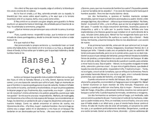 -Ve a deciral Rey que coja la espada,salga al umbral y la blandapor
tres veces encima de mi cabeza.
Así lo hizo el criado, y el Rey, saliendo armado con su espada, la
blandió por tres veces sobre aquel espíritu, y he aquí que a la tercera
levantose ante él su esposa, bella, viva y sana como antes.
El Rey sintió en su corazón una gran alegría; pero guardó a la Reina
oculta en un aposento hasta el domingo, día señaladopara el bautizo de su
hijo. Ya celebrada la ceremonia, preguntó:
- ¿Qué se merece una personaque saca a otra de la cama y la arroja
al agua?
-Pues, cuando menos -respondió la vieja-, que la metan en un tonel
erizado de clavos puntiagudosy, desde la cima del monte, lo echen a rodar
hasta el río.
A lo que replicó el Rey:
-Has pronunciado tu propia sentencia -y, mandando traer un tonel
como ella había dicho, hizo meter en él a la vieja y a su hija, y, después de
clavar el fondo,lo hizosoltar por la ladera,por la que bajó rodandoy dando
tumbos hasta el río.
Hansel y
GretelJuntoa un bosque muygrande vivíaunpobre leñadorconsumujery
dos hijos; el niño se llamaba Hänsel, y la niña, Gretel. Apenas tenían qué
comer, y en una época de carestía que sufrió el país, llegó un momento en
que el hombre ni siquierapodíaganarse el pande cadadía. Estaba el leñador
una noche enlacama, cavilandoyrevolviéndose,sinque laspreocupaciones
le dejaran pegarel ojo;finalmente,dijo,suspirando,asu mujer: - ¿Qué va a
ser de nosotros? ¿Cómo alimentar a los pobres pequeños,puestoque nada
nosqueda?- Se me ocurre unacosa-respondióella-.Mañana,de madrugada,
nosllevaremosalosniñosalomásespesodel bosque.Lesencenderemosun
fuego,lesdaremosun pedacitode pan y luegolos dejaremossolosparair a
nuestro trabajo. Como no sabrán encontrar el camino de vuelta, nos
libraremosde ellos.- ¡PorDios,mujer! -replicóel hombre-.Esonolohagoyo.
¡Cómo voy a cargar sobre mí el abandonar a mis hijos en el bosque! No
tardarían en ser destrozados por las fieras. - ¡No seas necio! -exclamó ella-.
¿Quieres,pues,que nosmuramosde hambreloscuatro?¡Yapuedesponerte
a aserrar lastablas de los ataúdes! -.Y no cesó de importunarle hastaque el
hombre accedió-. Pero me dan mucha lástima -decía.
Los dos hermanitos, a quienes el hambre mantenía siempre
desvelados,oyeronloque sumadrastra aconsejabaasu padre.Gretel,entre
amargaslágrimas,dijoaHänsel: - ¡Ahorasíque estamosperdidos!- Nollores,
Gretel -la consoló el niño-, y no te aflijas, que yo me las arreglaré para salir
del paso. Y cuando los viejos estuvieron dormidos, levantóse, púsose la
chaquetita y salió a la calle por la puerta trasera. Brillaba una luna
esplendorosa y los blancos guijarros que estaban en el suelo delante de la
casa, relucían como plata pura. Hänsel los fue recogiendo hasta que no le
cupieron más en los bolsillos. De vuelta a su cuarto, dijo a Gretel: - Nada
temas,hermanita,y duerme tranquila:Diosno nos abandonará -yse acostó
de nuevo.
A las primeraslucesdel día, antesaún de que salierael sol,la mujer
fue a llamar a los niños: - ¡Vamos, holgazanes, levantaos! Hemos de ir al
bosque por leña-. Y dando a cada uno un pedacito de pan, les advirtió-: Ahí
tenéisestoparamediodía,perono os lo comáisantes,puesno os daré más.
Gretel se puso el pan debajodel delantal,porqueHänsel llevabalosbolsillos
llenos de piedras,y emprendieron los cuatro el camino del bosque. Al cabo
de un ratitode andar,Hänsel se deteníade cuandoen cuando,para volverse
a mirar hacia la casa. Dijoel padre: - Hänsel,no te quedesrezagadomirando
atrás, ¡atención y piernas vivas! - Es que miro el gatito blanco, que desde el
tejadome está diciendoadiós -respondióel niño.Yreplicólamujer: - Tonto,
no esel gato, sinoel sol de lamañana, que se reflejaenlachimenea.Perolo
que estaba haciendo Hänsel no era mirar el gato, sino ir echando blancas
piedrecitas, que sacaba del bolsillo, a lo largo del camino.
Cuando estuvieron en medio del bosque, dijo el padre: - Recoged
ahoraleña,pequeños,osencenderé unfuegoparaque notengáisfrío.Hänsel
y Gretel reunieron un buen montón de leña menuda. Prepararon una
hoguera, y cuando ya ardió con viva llama, dijo la mujer: - Poneos ahora al
lado del fuego, chiquillos, y descansad, mientras nosotros nos vamos por el
bosque a cortar leña.Cuandohayamosterminado, vendremos a recogeros.
Los dos hermanitos se sentaron junto al fuego, y al mediodía, cada
unose comiósupedacitode pan.Ycomooíanel ruidode loshachazos,creían
que su padre estaba cerca. Pero,enrealidad,noera el hacha, sinouna rama
que él había atado a un árbol seco, y que el viento hacía chocar contra el
tronco. Al cabo de mucho rato de estar allí sentados, el cansancio les cerró
los ojos, y se quedaron profundamente dormidos. Despertaron, cuando ya
era noche cerrada. Gretel se echó a llorar, diciendo: - ¿Cómo saldremos del
 
