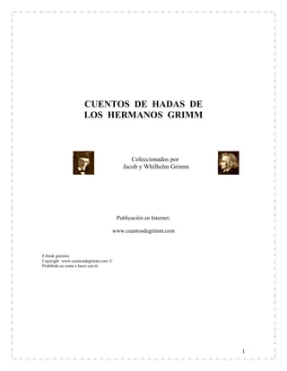 1
CUENTOS DE HADAS DE
LOS HERMANOS GRIMM
Coleccionados por
Jacob y Whilhelm Grimm
Publicación en Internet:
www.cuentosdegrimm.com
E-book gratuito.
Copyright www.cuentosdegrimm.com 
Prohibida su venta o lucro con él.
 