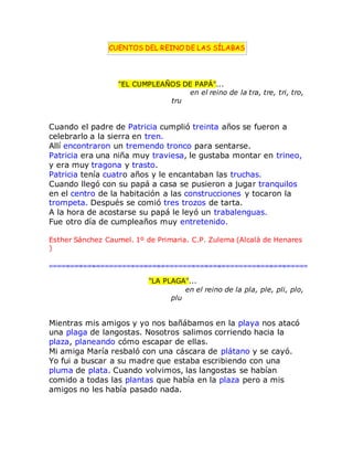 CUENTOS DEL REINO DE LAS SÍLABAS
"EL CUMPLEAÑOS DE PAPÁ"...
en el reino de la tra, tre, tri, tro,
tru
Cuando el padre de Patricia cumplió treinta años se fueron a
celebrarlo a la sierra en tren.
Allí encontraron un tremendo tronco para sentarse.
Patricia era una niña muy traviesa, le gustaba montar en trineo,
y era muy tragona y trasto.
Patricia tenía cuatro años y le encantaban las truchas.
Cuando llegó con su papá a casa se pusieron a jugar tranquilos
en el centro de la habitación a las construcciones y tocaron la
trompeta. Después se comió tres trozos de tarta.
A la hora de acostarse su papá le leyó un trabalenguas.
Fue otro día de cumpleaños muy entretenido.
Esther Sánchez Caumel. 1º de Primaria. C.P. Zulema (Alcalá de Henares
)
"LA PLAGA"...
en el reino de la pla, ple, pli, plo,
plu
Mientras mis amigos y yo nos bañábamos en la playa nos atacó
una plaga de langostas. Nosotros salimos corriendo hacia la
plaza, planeando cómo escapar de ellas.
Mi amiga María resbaló con una cáscara de plátano y se cayó.
Yo fui a buscar a su madre que estaba escribiendo con una
pluma de plata. Cuando volvimos, las langostas se habían
comido a todas las plantas que había en la plaza pero a mis
amigos no les había pasado nada.
 